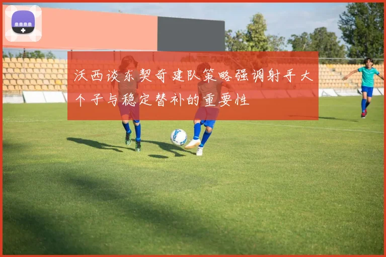 沃西谈东契奇建队策略强调射手大个子与稳定替补的重要性