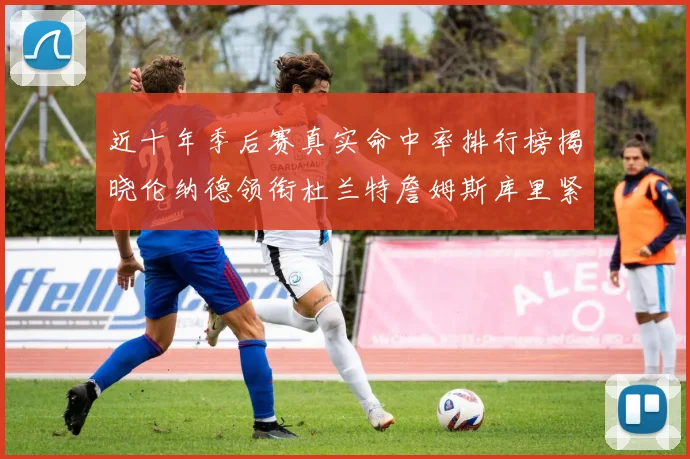 近十年季后赛真实命中率排行榜揭晓伦纳德领衔杜兰特詹姆斯库里紧随其后