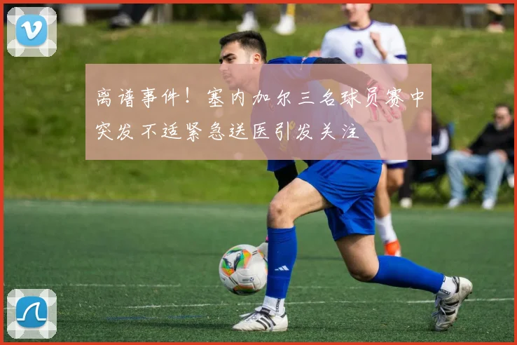 离谱事件！塞内加尔三名球员赛中突发不适紧急送医引发关注