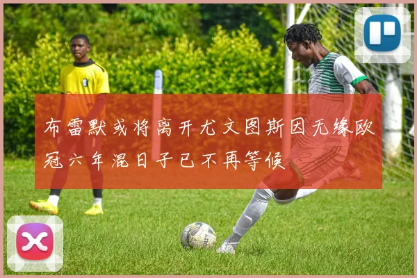 布雷默或将离开尤文图斯因无缘欧冠六年混日子已不再等候