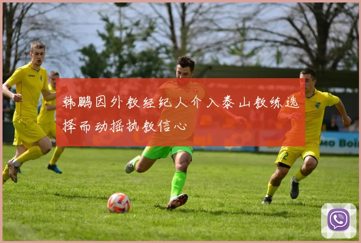 韩鹏因外教经纪人介入泰山教练选择而动摇执教信心