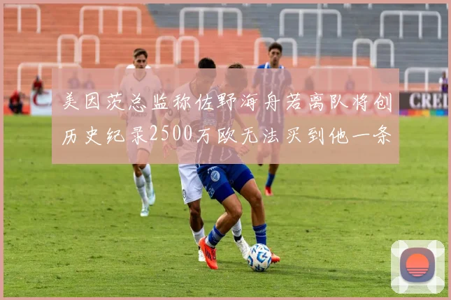 美因茨总监称佐野海舟若离队将创历史纪录2500万欧无法买到他一条腿