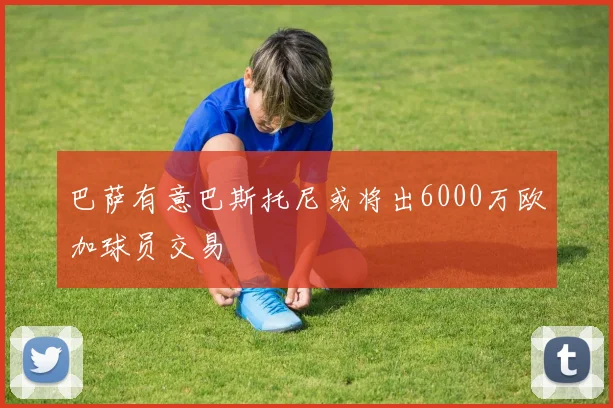 巴萨有意巴斯托尼或将出6000万欧加球员交易