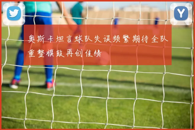 奥斯卡坦言球队失误频繁期待全队重整旗鼓再创佳绩