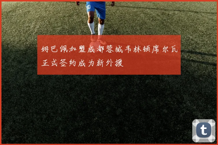 姆巴佩加盟成都蓉城韦林顿席尔瓦正式签约成为新外援