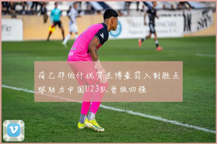荷乙邓伯什祝贺王博豪罚入制胜点球助力中国U23队晋级四强