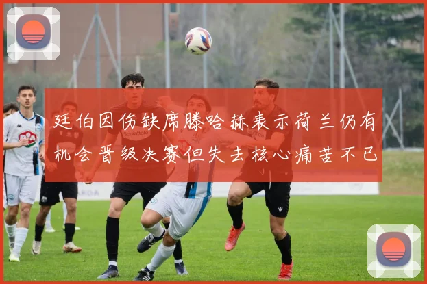 廷伯因伤缺席滕哈赫表示荷兰仍有机会晋级决赛但失去核心痛苦不已