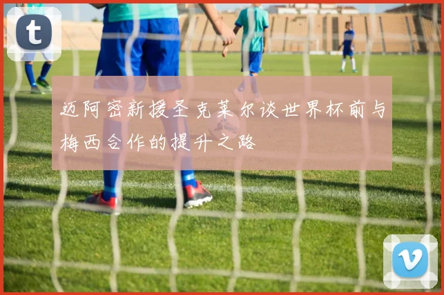 迈阿密新援圣克莱尔谈世界杯前与梅西合作的提升之路