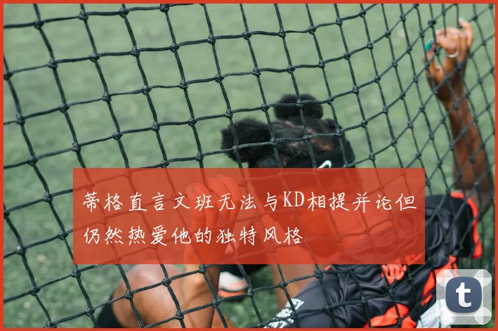 蒂格直言文班无法与KD相提并论但仍然热爱他的独特风格