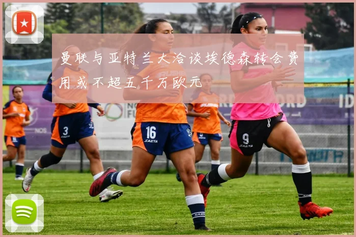 曼联与亚特兰大洽谈埃德森转会费用或不超五千万欧元