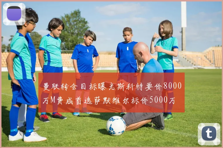 曼联转会目标曝光斯科特要价8000万M费成首选萨默维尔标价5000万