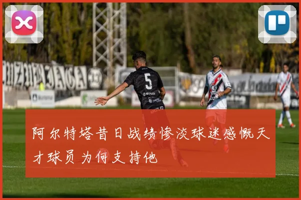 阿尔特塔昔日战绩惨淡球迷感慨天才球员为何支持他