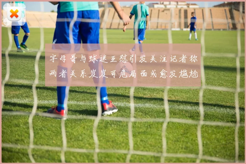 字母哥与球迷互怼引发关注记者称两者关系岌岌可危局面或愈发尴尬