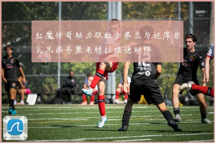 红魔传奇助力双红会弗兰与达席尔瓦兄弟齐聚老特拉福德助阵