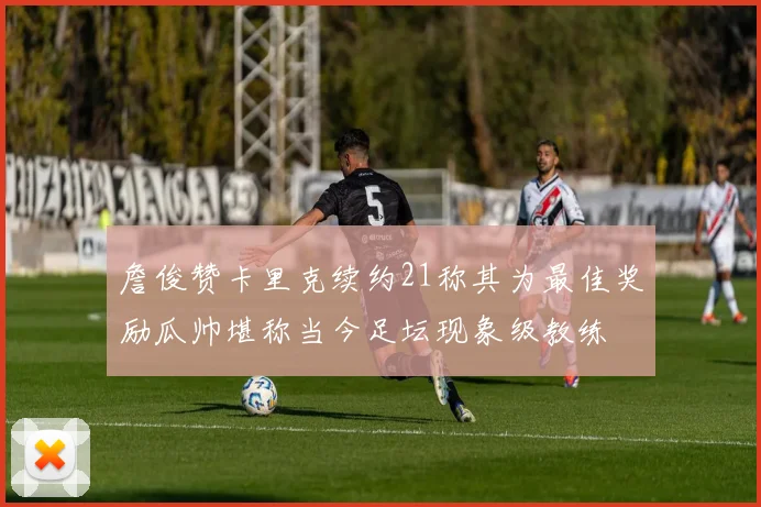 詹俊赞卡里克续约21称其为最佳奖励瓜帅堪称当今足坛现象级教练