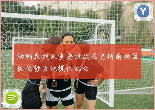 杨瀚森迎来重要挑战尼克斯前场篮板优势为他提供机会