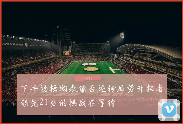 下半场杨瀚森能否逆转局势开拓者领先21分的挑战在等待